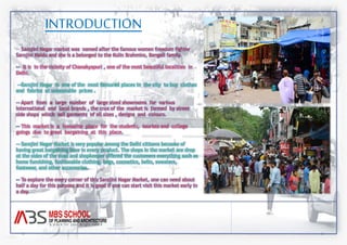 INTRODUCTION 
-- Sarojini Nagar market was named after the famous women freedom fighter 
Sarojini Naidu and she is a belonged to the Kulin Brahmins, Bengali family. 
-- It is in the vicinity of Chanakyapuri , one of the most beautiful localities in 
Delhi. 
--Sarojini Nagar is one of the most favoured places in the city to buy clothes 
and fabrics at unbeatable prices . 
-- Apart from a large number of large sized showrooms for various 
international and local brands , the crux of the market is formed by street 
side shops which sell garments of all sizes , designs and colours. 
-- This market is a favourite place for the students, tourists and college 
goings due to great bargaining at this place. 
-- Sarojini Nagar Market is very popular among the Delhi citizens because of 
having great bargaining here in every product. The shops in the market are drop 
at the sides of the road and shopkeeper offered the customers everything such as 
home furnishing, fashionable clothing, bags, cosmetics, belts, sweaters, 
footwear, and other accessories. 
-- To explore the every corner of this Sarojini Nagar Market, one can need about 
half a day for this purpose and it is good if one can start visit this market early in 
a day. 
 