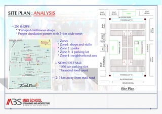 SITE PLAN : ANALYSIS 
-- 250 SHOPS 
* ‘I’ shaped continuous shops 
* Proper circulation pattern with 3-4 m wide street 
-- Zones 
* Zone1: shops and stalls 
* Zone 2 : parks 
* Zone 3: 4 parking lot 
* Zone 4 : neighborhood area 
-- NDMC DLF Mall 
* 850 car parking slot 
* branded food court 
--- 2- 3 km away from mail road 
Road Plan 
Site Plan 
 