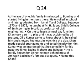 Q 24. 
At the age of one, his family immigrated to Bombay and 
started living in the slums there. He enrolled in school 
and later graduated from Ismail Yusuf College. Between 
1970 and 1975, he taught at M. H. Saboo Siddik College 
of Engineering in Byculla as professor of civil 
engineering. • On the college's annual day function, 
Khan took part in a play and it was acclaimed by all 
present. Dilip Kumar came to know about it; he called 
him and showed keenness in watching the play. Khan 
made special arrangements and acted the play for him. 
Kumar was so impressed that he signed him for his 
next two films: Sagina Mahato and Bairaag. • He is 
hardly known for being the man behind most of 
Amitabh Bachchan’s famous dialogues. • Name this 
Khan? 
 