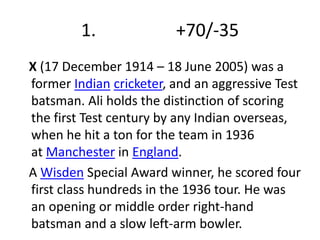 1. +70/-35 
X (17 December 1914 – 18 June 2005) was a 
former Indian cricketer, and an aggressive Test 
batsman. Ali holds the distinction of scoring 
the first Test century by any Indian overseas, 
when he hit a ton for the team in 1936 
at Manchester in England. 
A Wisden Special Award winner, he scored four 
first class hundreds in the 1936 tour. He was 
an opening or middle order right-hand 
batsman and a slow left-arm bowler. 
 