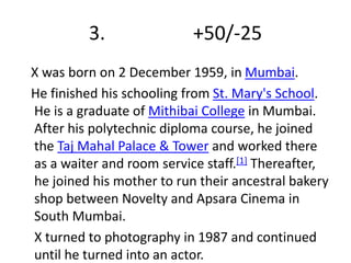 3. +50/-25 
X was born on 2 December 1959, in Mumbai. 
He finished his schooling from St. Mary's School. 
He is a graduate of Mithibai College in Mumbai. 
After his polytechnic diploma course, he joined 
the Taj Mahal Palace & Tower and worked there 
as a waiter and room service staff.[1] Thereafter, 
he joined his mother to run their ancestral bakery 
shop between Novelty and Apsara Cinema in 
South Mumbai. 
X turned to photography in 1987 and continued 
until he turned into an actor. 
 
