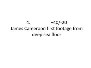 4. +40/-20 
James Cameroon first footage from 
deep sea floor 
 