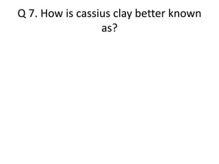 Q 7. How is cassius clay better known 
as? 
 
