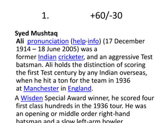 1. +60/-30 
Syed Mushtaq 
Ali pronunciation (help·info) (17 December 
1914 – 18 June 2005) was a 
former Indian cricketer, and an aggressive Test 
batsman. Ali holds the distinction of scoring 
the first Test century by any Indian overseas, 
when he hit a ton for the team in 1936 
at Manchester in England. 
A Wisden Special Award winner, he scored four 
first class hundreds in the 1936 tour. He was 
an opening or middle order right-hand 
batsman and a slow left-arm bowler. 
 