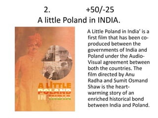 2. +50/-25 
A little Poland in INDIA. 
A Little Poland in India’ is a 
first film that has been co-produced 
between the 
governments of India and 
Poland under the Audio- 
Visual agreement between 
both the countries. The 
film directed by Anu 
Radha and Sumit Osmand 
Shaw is the heart-warming 
story of an 
enriched historical bond 
between India and Poland. 
 