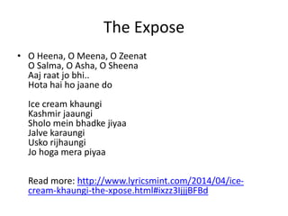 The Expose 
• O Heena, O Meena, O Zeenat 
O Salma, O Asha, O Sheena 
Aaj raat jo bhi.. 
Hota hai ho jaane do 
Ice cream khaungi 
Kashmir jaaungi 
Sholo mein bhadke jiyaa 
Jalve karaungi 
Usko rijhaungi 
Jo hoga mera piyaa 
Read more: http://www.lyricsmint.com/2014/04/ice-cream- 
khaungi-the-xpose.html#ixzz3IjjjBFBd 
 