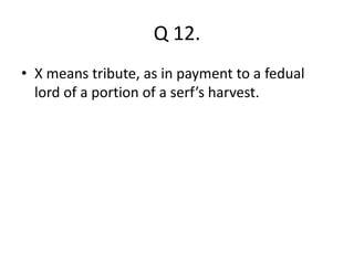 Q 12. 
• X means tribute, as in payment to a fedual 
lord of a portion of a serf’s harvest. 
 