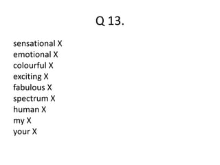 Q 13. 
sensational X 
emotional X 
colourful X 
exciting X 
fabulous X 
spectrum X 
human X 
my X 
your X 
 