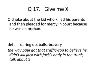 Q 17. Give me X 
Old joke about the kid who killed his parents 
and then pleaded for mercy in court because 
he was an orphan. 
def . daring do, balls, bravery 
the way paul got that traffic-cop to believe he 
didn't kill jack with jack's body in the trunk, 
talk about X 
 
