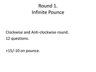 Round 1. 
Infinite Pounce 
Clockwise and Anti-clockwise round. 
12 questions. 
+15/-10 on pounce. 
 