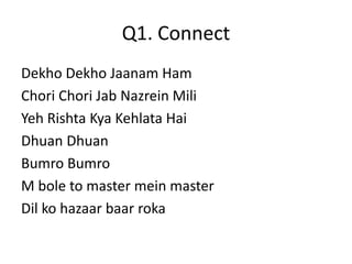 Q1. Connect 
Dekho Dekho Jaanam Ham 
Chori Chori Jab Nazrein Mili 
Yeh Rishta Kya Kehlata Hai 
Dhuan Dhuan 
Bumro Bumro 
M bole to master mein master 
Dil ko hazaar baar roka 
 