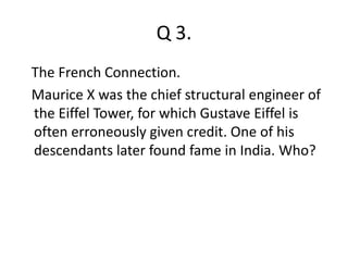 Q 3. 
The French Connection. 
Maurice X was the chief structural engineer of 
the Eiffel Tower, for which Gustave Eiffel is 
often erroneously given credit. One of his 
descendants later found fame in India. Who? 
 