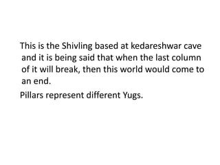 This is the Shivling based at kedareshwar cave 
and it is being said that when the last column 
of it will break, then this world would come to 
an end. 
Pillars represent different Yugs. 
 