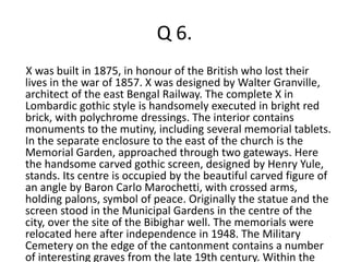 Q 6. 
X was built in 1875, in honour of the British who lost their 
lives in the war of 1857. X was designed by Walter Granville, 
architect of the east Bengal Railway. The complete X in 
Lombardic gothic style is handsomely executed in bright red 
brick, with polychrome dressings. The interior contains 
monuments to the mutiny, including several memorial tablets. 
In the separate enclosure to the east of the church is the 
Memorial Garden, approached through two gateways. Here 
the handsome carved gothic screen, designed by Henry Yule, 
stands. Its centre is occupied by the beautiful carved figure of 
an angle by Baron Carlo Marochetti, with crossed arms, 
holding palons, symbol of peace. Originally the statue and the 
screen stood in the Municipal Gardens in the centre of the 
city, over the site of the Bibighar well. The memorials were 
relocated here after independence in 1948. The Military 
Cemetery on the edge of the cantonment contains a number 
of interesting graves from the late 19th century. Within the 
 