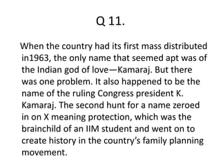 Q 11. 
When the country had its first mass distributed 
in1963, the only name that seemed apt was of 
the Indian god of love—Kamaraj. But there 
was one problem. It also happened to be the 
name of the ruling Congress president K. 
Kamaraj. The second hunt for a name zeroed 
in on X meaning protection, which was the 
brainchild of an IIM student and went on to 
create history in the country’s family planning 
movement. 
 