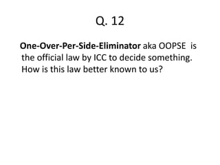 Q. 12 
One-Over-Per-Side-Eliminator aka OOPSE is 
the official law by ICC to decide something. 
How is this law better known to us? 
 