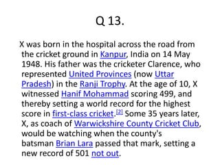 Q 13. 
X was born in the hospital across the road from 
the cricket ground in Kanpur, India on 14 May 
1948. His father was the cricketer Clarence, who 
represented United Provinces (now Uttar 
Pradesh) in the Ranji Trophy. At the age of 10, X 
witnessed Hanif Mohammad scoring 499, and 
thereby setting a world record for the highest 
score in first-class cricket.[2] Some 35 years later, 
X, as coach of Warwickshire County Cricket Club, 
would be watching when the county's 
batsman Brian Lara passed that mark, setting a 
new record of 501 not out. 
 