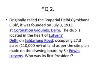 *Q 2. 
• Originally called the 'Imperial Delhi Gymkhana 
Club', it was founded on July 3, 1913, 
at Coronation Grounds, Delhi. The club is 
located in the heart of Lutyens' 
Delhi on Safdarjung Road, occupying 27.3 
acres (110,000 m2) of land as per the site plan 
made on the drawing board by Sir Edwin 
Lutyens. Who was its first President? 
 