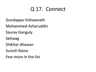 Q 17. Connect 
Gundappa Vishwanath 
Mohammed Azharuddin 
Saurav Ganguly 
Sehwag 
Shikhar dhawan 
Suresh Raina 
Few more in the list 
 