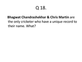 Q 18. 
Bhagwat Chandrashekhar & Chris Martin are 
the only cricketer who have a unique record to 
their name. What? 
 
