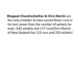 Bhagwat Chandrashekhar & Chris Martin are 
the only cricketer to have scored fewer runs in 
his test career than the number of wickets he 
took. (242 wickets and 177 runs)Chris Martin 
of New Zealand has 123 runs and 233 wickets! 
 