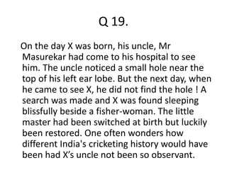 Q 19. 
On the day X was born, his uncle, Mr 
Masurekar had come to his hospital to see 
him. The uncle noticed a small hole near the 
top of his left ear lobe. But the next day, when 
he came to see X, he did not find the hole ! A 
search was made and X was found sleeping 
blissfully beside a fisher-woman. The little 
master had been switched at birth but luckily 
been restored. One often wonders how 
different India's cricketing history would have 
been had X’s uncle not been so observant. 
 