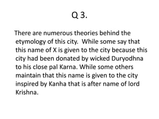 Q 3. 
There are numerous theories behind the 
etymology of this city. While some say that 
this name of X is given to the city because this 
city had been donated by wicked Duryodhna 
to his close pal Karna. While some others 
maintain that this name is given to the city 
inspired by Kanha that is after name of lord 
Krishna. 
 