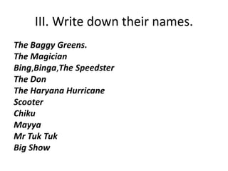 III. Write down their names. 
The Baggy Greens. 
The Magician 
Bing,Binga,The Speedster 
The Don 
The Haryana Hurricane 
Scooter 
Chiku 
Mayya 
Mr Tuk Tuk 
Big Show 
 