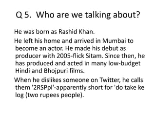 Q 5. Who are we talking about? 
He was born as Rashid Khan. 
He left his home and arrived in Mumbai to 
become an actor. He made his debut as 
producer with 2005-flick Sitam. Since then, he 
has produced and acted in many low-budget 
Hindi and Bhojpuri films. 
When he dislikes someone on Twitter, he calls 
them '2RSPpl'-apparently short for 'do take ke 
log (two rupees people). 
 