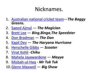 Nicknames. 
1. Australian national cricket team—The Baggy 
Greens. 
2. Saeed Ajmal — The Magician 
3. Brett Lee — Bing,Binga,The Speedster 
4. Don Bradman — The Don 
5. Kapil Dev — The Haryana Hurricane 
6. Herschelle Gibbs — Scooter 
7. Virat Kohli -Chiku 
8. Mahela Jayawardene — Mayya 
9. Misbah-ul-Haq - Mr Tuk Tuk 
10.Glenn Maxwell — Big Show 
 
