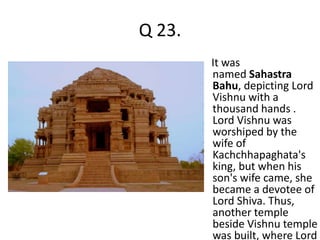 Q 23. 
It was 
named Sahastra 
Bahu, depicting Lord 
Vishnu with a 
thousand hands . 
Lord Vishnu was 
worshiped by the 
wife of 
Kachchhapaghata's 
king, but when his 
son's wife came, she 
became a devotee of 
Lord Shiva. Thus, 
another temple 
beside Vishnu temple 
was built, where Lord 
 