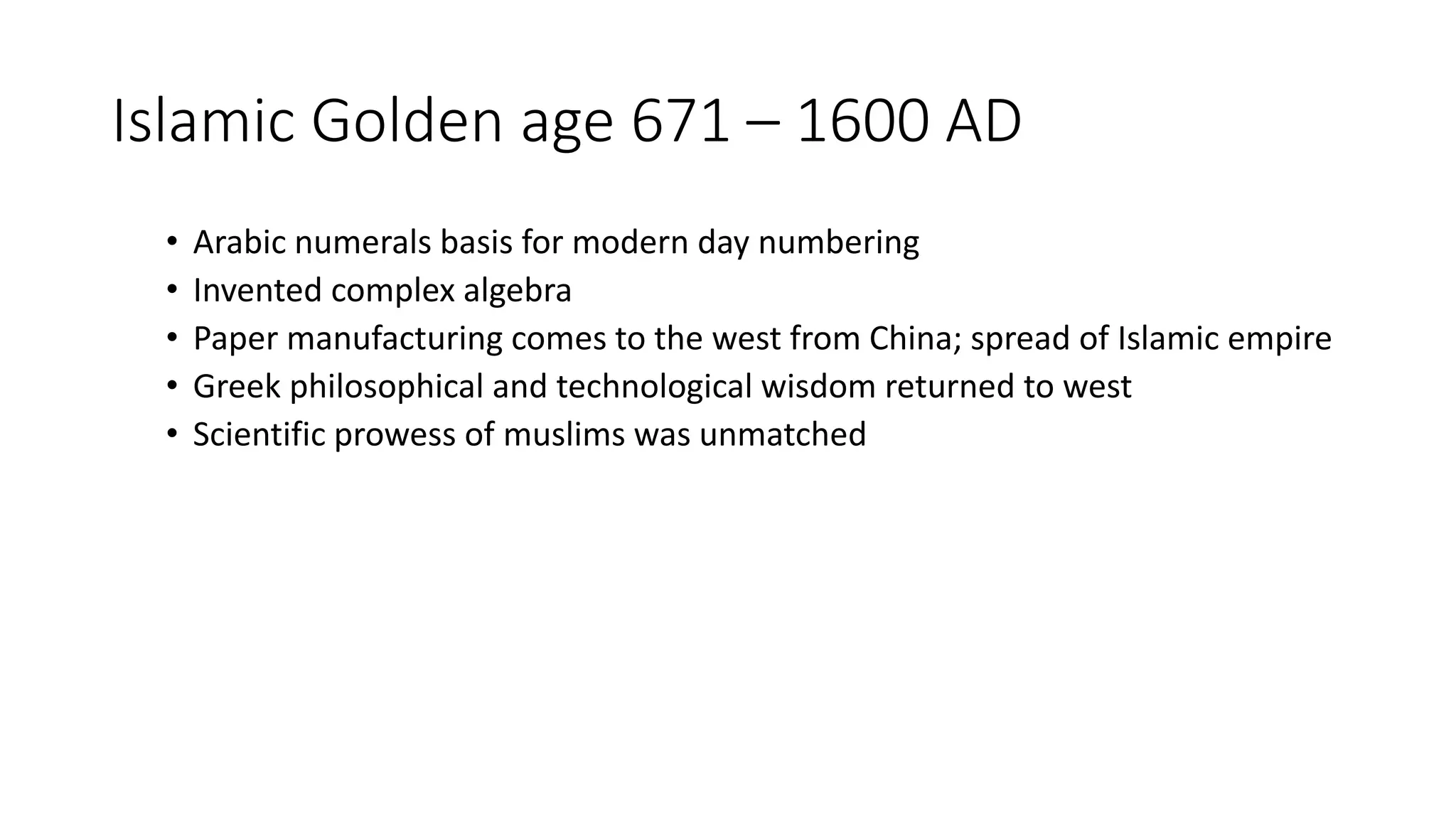 Islamic Golden age 671 – 1600 AD
• Arabic numerals basis for modern day numbering
• Invented complex algebra
• Paper manufacturing comes to the west from China; spread of Islamic empire
• Greek philosophical and technological wisdom returned to west
• Scientific prowess of muslims was unmatched
 