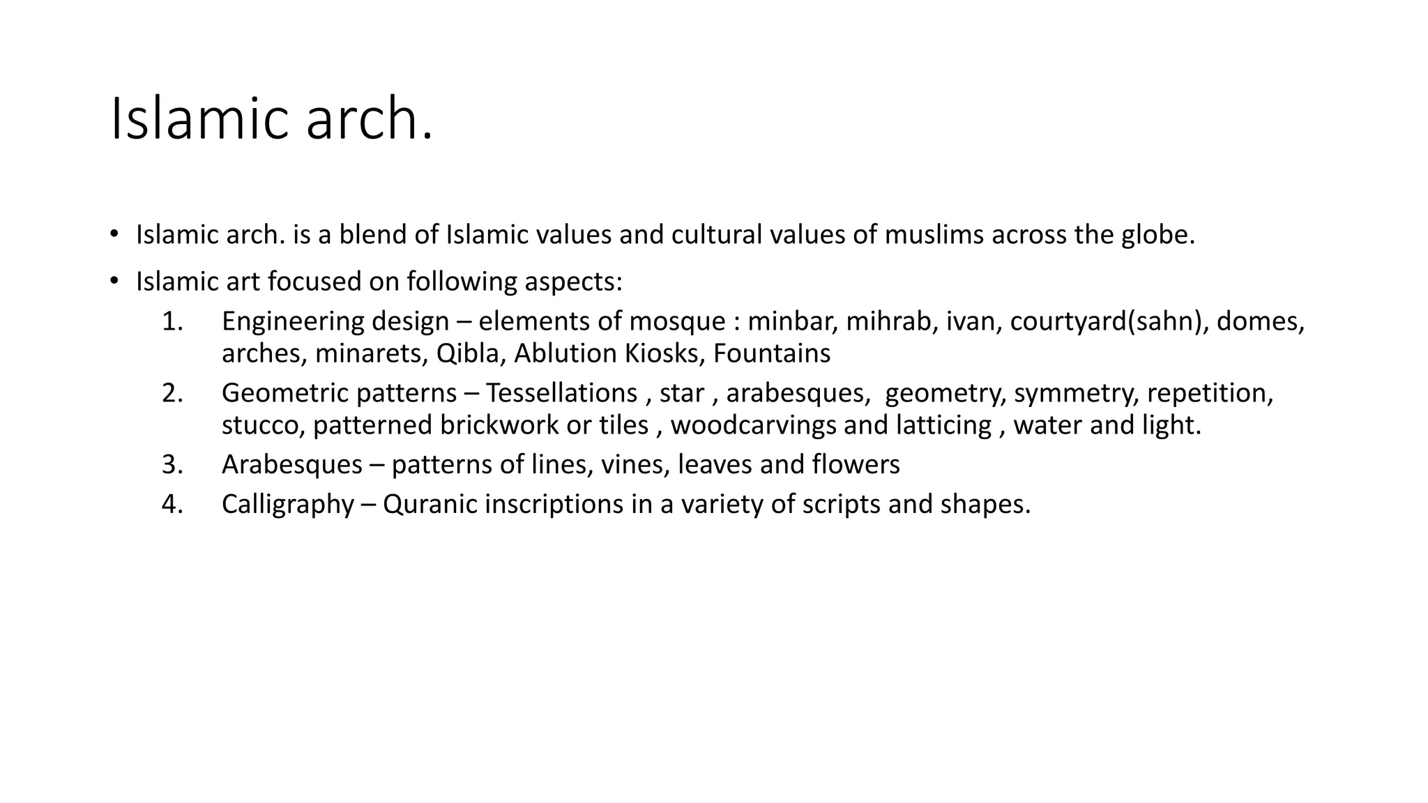 Islamic arch.
• Islamic arch. is a blend of Islamic values and cultural values of muslims across the globe.
• Islamic art focused on following aspects:
1. Engineering design – elements of mosque : minbar, mihrab, ivan, courtyard(sahn), domes,
arches, minarets, Qibla, Ablution Kiosks, Fountains
2. Geometric patterns – Tessellations , star , arabesques, geometry, symmetry, repetition,
stucco, patterned brickwork or tiles , woodcarvings and latticing , water and light.
3. Arabesques – patterns of lines, vines, leaves and flowers
4. Calligraphy – Quranic inscriptions in a variety of scripts and shapes.
 