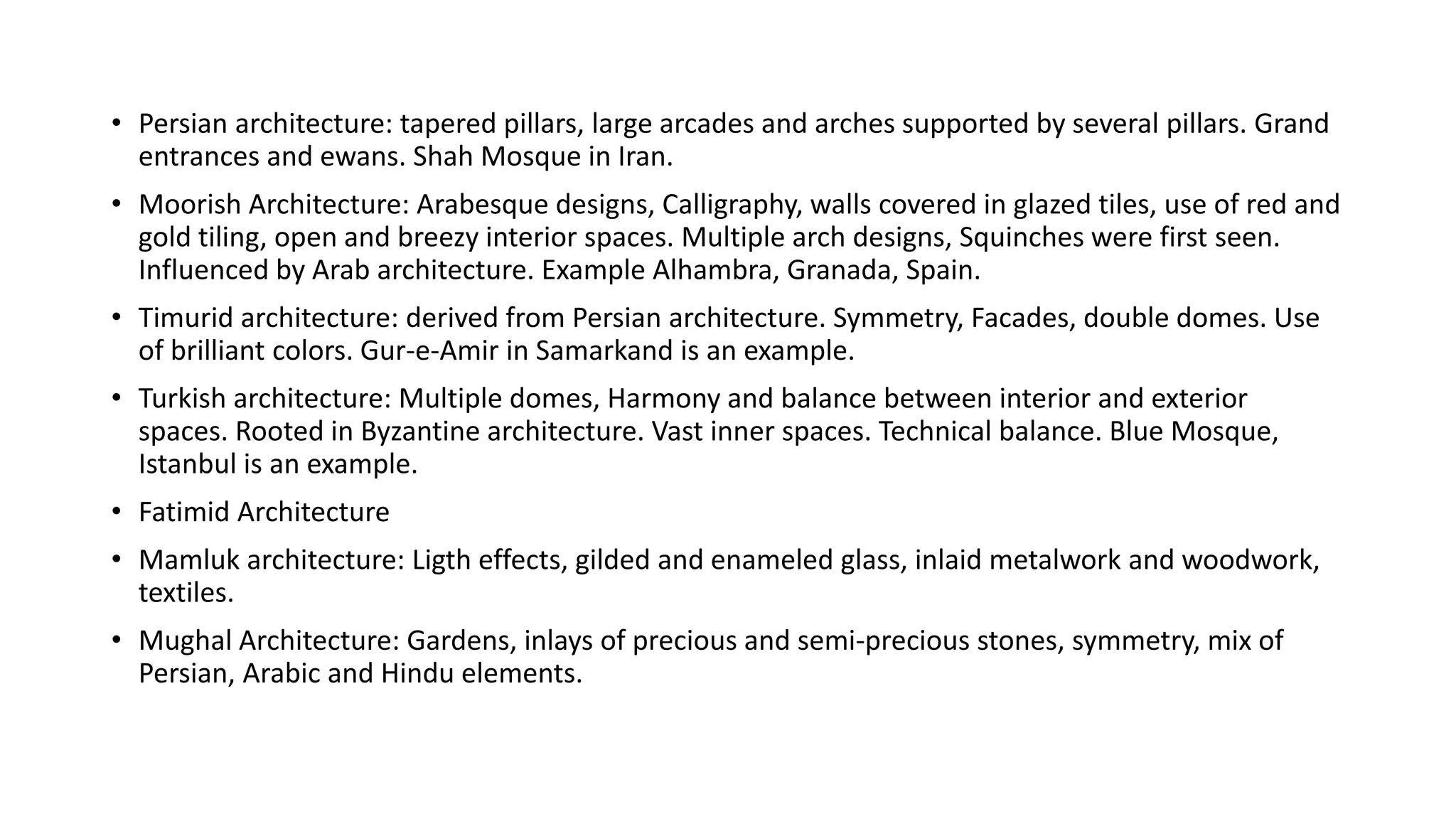 • Persian architecture: tapered pillars, large arcades and arches supported by several pillars. Grand
entrances and ewans. Shah Mosque in Iran.
• Moorish Architecture: Arabesque designs, Calligraphy, walls covered in glazed tiles, use of red and
gold tiling, open and breezy interior spaces. Multiple arch designs, Squinches were first seen.
Influenced by Arab architecture. Example Alhambra, Granada, Spain.
• Timurid architecture: derived from Persian architecture. Symmetry, Facades, double domes. Use
of brilliant colors. Gur-e-Amir in Samarkand is an example.
• Turkish architecture: Multiple domes, Harmony and balance between interior and exterior
spaces. Rooted in Byzantine architecture. Vast inner spaces. Technical balance. Blue Mosque,
Istanbul is an example.
• Fatimid Architecture
• Mamluk architecture: Ligth effects, gilded and enameled glass, inlaid metalwork and woodwork,
textiles.
• Mughal Architecture: Gardens, inlays of precious and semi-precious stones, symmetry, mix of
Persian, Arabic and Hindu elements.
 