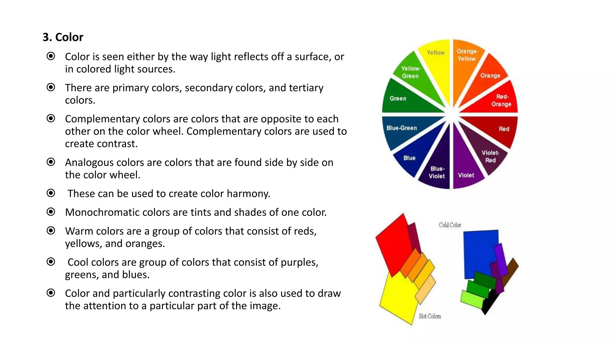 3. Color
 Color is seen either by the way light reflects off a surface, or
in colored light sources.
 There are primary colors, secondary colors, and tertiary
colors.
 Complementary colors are colors that are opposite to each
other on the color wheel. Complementary colors are used to
create contrast.
 Analogous colors are colors that are found side by side on
the color wheel.
 These can be used to create color harmony.
 Monochromatic colors are tints and shades of one color.
 Warm colors are a group of colors that consist of reds,
yellows, and oranges.
 Cool colors are group of colors that consist of purples,
greens, and blues.
 Color and particularly contrasting color is also used to draw
the attention to a particular part of the image.
 