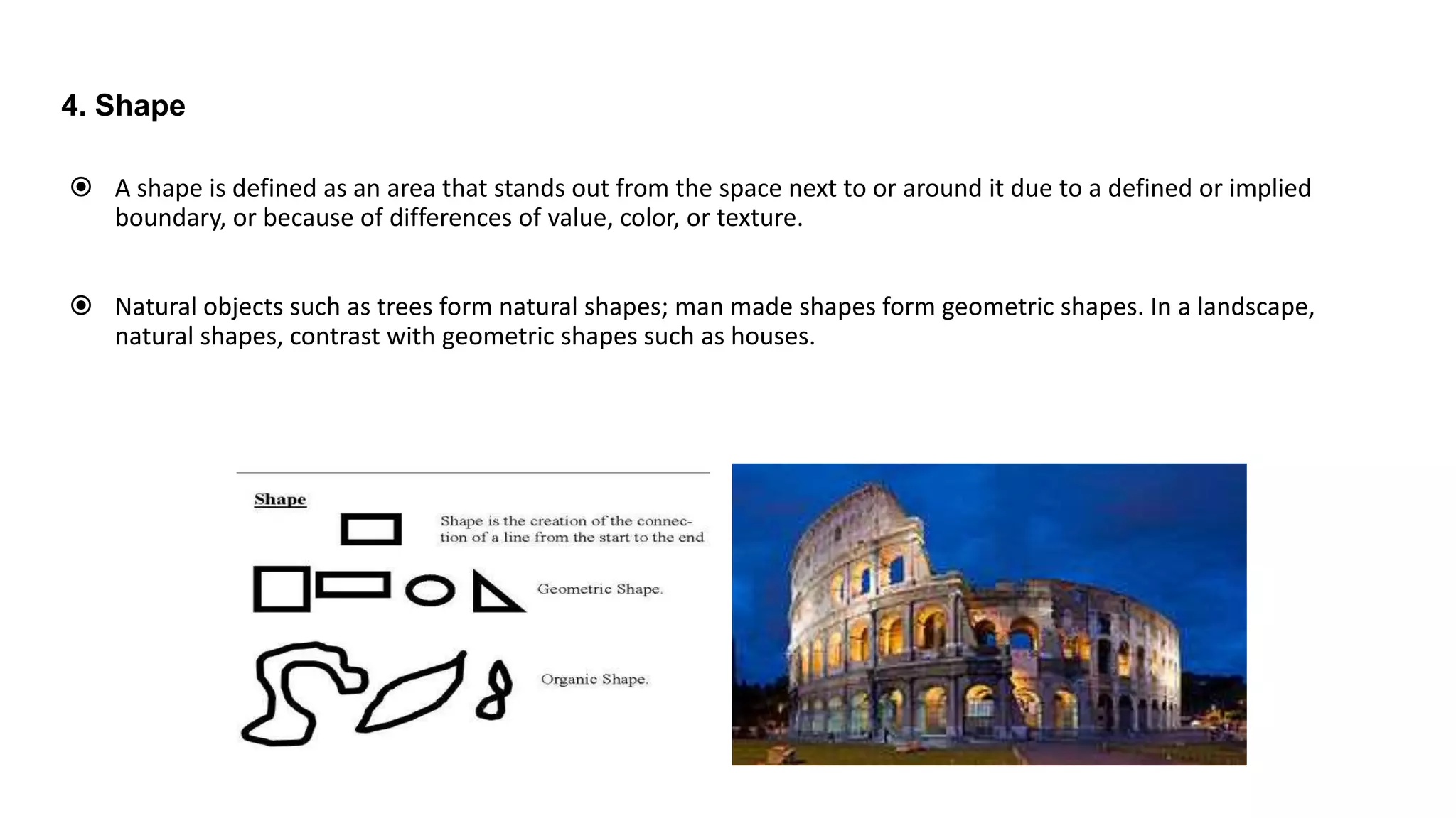 4. Shape
 A shape is defined as an area that stands out from the space next to or around it due to a defined or implied
boundary, or because of differences of value, color, or texture.
 Natural objects such as trees form natural shapes; man made shapes form geometric shapes. In a landscape,
natural shapes, contrast with geometric shapes such as houses.
 