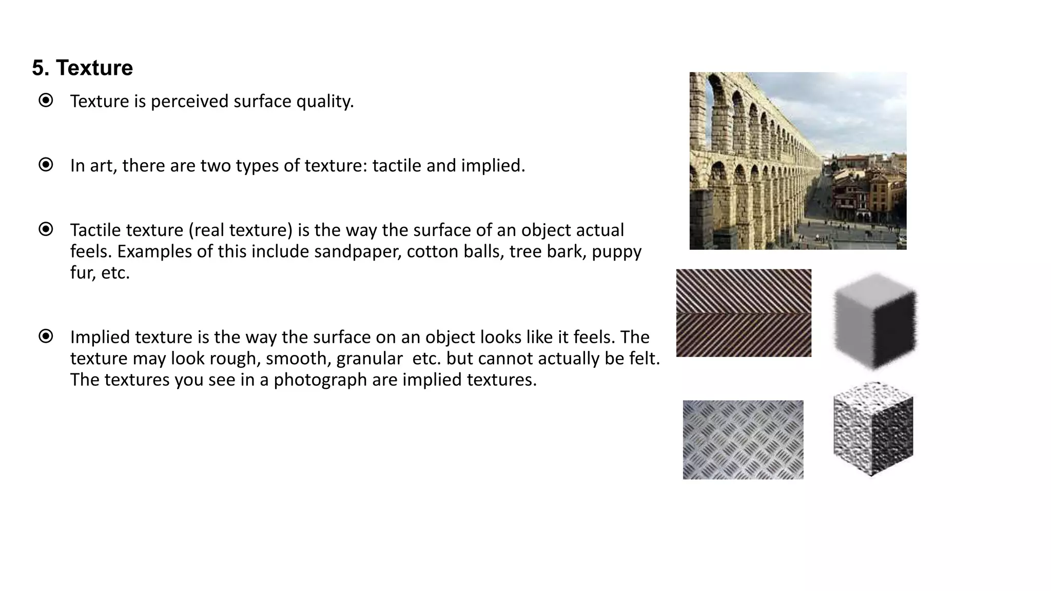 5. Texture
 Texture is perceived surface quality.
 In art, there are two types of texture: tactile and implied.
 Tactile texture (real texture) is the way the surface of an object actual
feels. Examples of this include sandpaper, cotton balls, tree bark, puppy
fur, etc.
 Implied texture is the way the surface on an object looks like it feels. The
texture may look rough, smooth, granular etc. but cannot actually be felt.
The textures you see in a photograph are implied textures.
 