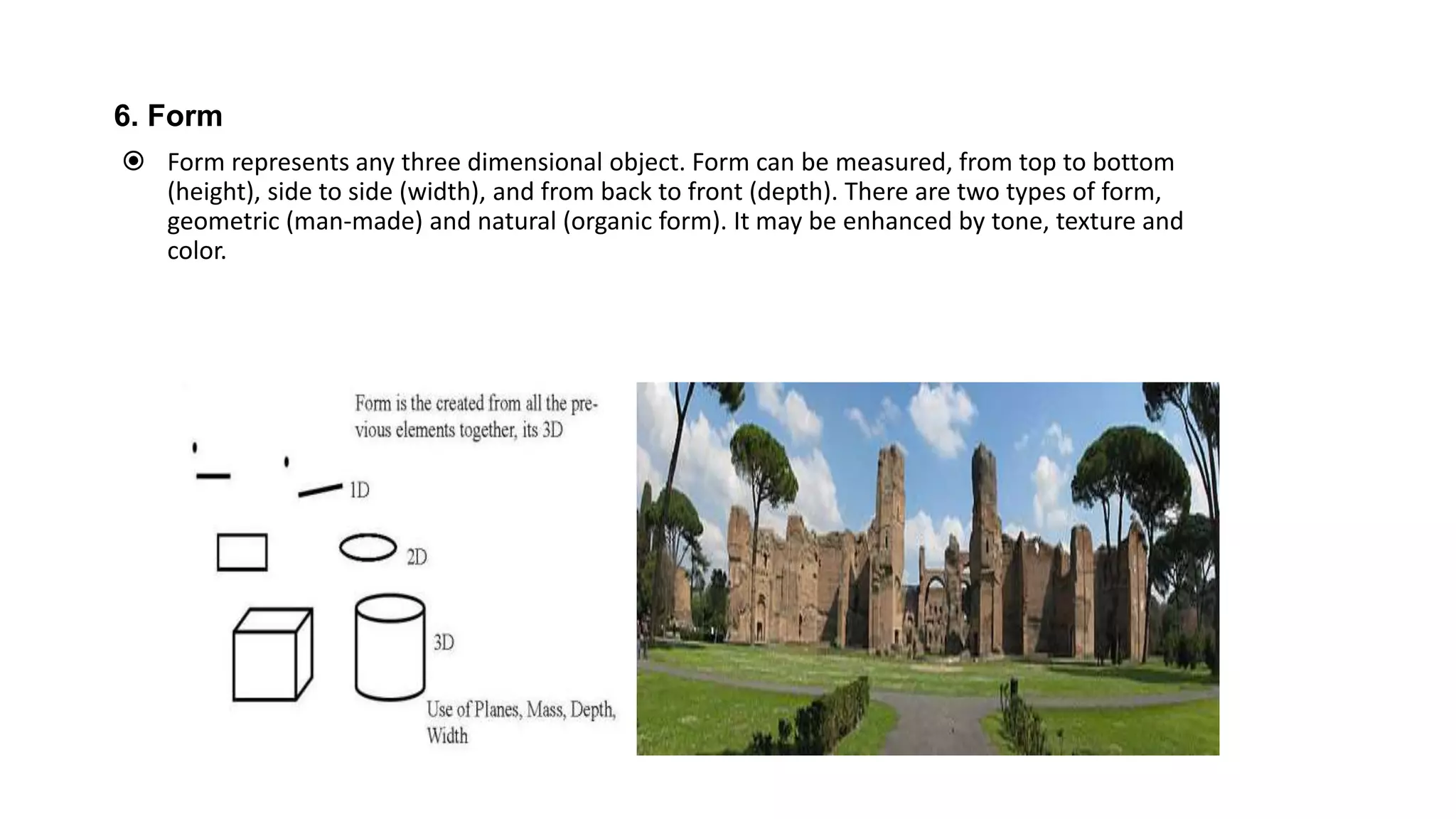 6. Form
 Form represents any three dimensional object. Form can be measured, from top to bottom
(height), side to side (width), and from back to front (depth). There are two types of form,
geometric (man-made) and natural (organic form). It may be enhanced by tone, texture and
color.
 