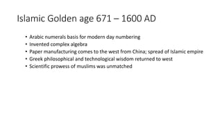 Islamic Golden age 671 – 1600 AD
• Arabic numerals basis for modern day numbering
• Invented complex algebra
• Paper manufacturing comes to the west from China; spread of Islamic empire
• Greek philosophical and technological wisdom returned to west
• Scientific prowess of muslims was unmatched
 
