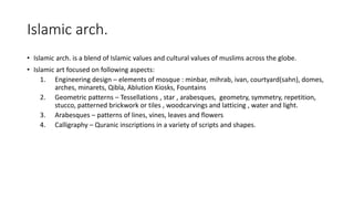 Islamic arch.
• Islamic arch. is a blend of Islamic values and cultural values of muslims across the globe.
• Islamic art focused on following aspects:
1. Engineering design – elements of mosque : minbar, mihrab, ivan, courtyard(sahn), domes,
arches, minarets, Qibla, Ablution Kiosks, Fountains
2. Geometric patterns – Tessellations , star , arabesques, geometry, symmetry, repetition,
stucco, patterned brickwork or tiles , woodcarvings and latticing , water and light.
3. Arabesques – patterns of lines, vines, leaves and flowers
4. Calligraphy – Quranic inscriptions in a variety of scripts and shapes.
 