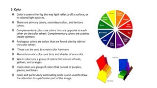 3. Color
 Color is seen either by the way light reflects off a surface, or
in colored light sources.
 There are primary colors, secondary colors, and tertiary
colors.
 Complementary colors are colors that are opposite to each
other on the color wheel. Complementary colors are used to
create contrast.
 Analogous colors are colors that are found side by side on
the color wheel.
 These can be used to create color harmony.
 Monochromatic colors are tints and shades of one color.
 Warm colors are a group of colors that consist of reds,
yellows, and oranges.
 Cool colors are group of colors that consist of purples,
greens, and blues.
 Color and particularly contrasting color is also used to draw
the attention to a particular part of the image.
 
