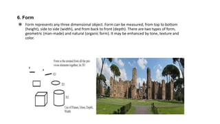 6. Form
 Form represents any three dimensional object. Form can be measured, from top to bottom
(height), side to side (width), and from back to front (depth). There are two types of form,
geometric (man-made) and natural (organic form). It may be enhanced by tone, texture and
color.
 