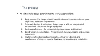 • An architectural design generally has the following components
1. Programming (Pre design phase): Identification and documentation of goals,
objectives, needs and requirements
2. Schematic Design: A preliminary design stage in which a rough spatial,
technical and conceptual design is prepared.
3. Design development : An in-depth design is produced and finalized
4. Construction documentation : Preparation of drawings, reports and contract
documents.
5. Implementation (contract administration): Involves Site visits and
development of progress reports. Reviewing construction and installation.
 