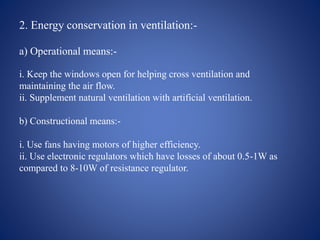 2. Energy conservation in ventilation:-
a) Operational means:-
i. Keep the windows open for helping cross ventilation and
maintaining the air flow.
ii. Supplement natural ventilation with artificial ventilation.
b) Constructional means:-
i. Use fans having motors of higher efficiency.
ii. Use electronic regulators which have losses of about 0.5-1W as
compared to 8-10W of resistance regulator.
 