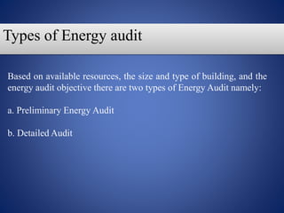 Based on available resources, the size and type of building, and the
energy audit objective there are two types of Energy Audit namely:
a. Preliminary Energy Audit
b. Detailed Audit
Types of Energy audit
 