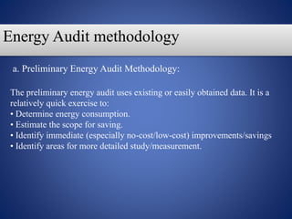 Energy Audit methodology
The preliminary energy audit uses existing or easily obtained data. It is a
relatively quick exercise to:
• Determine energy consumption.
• Estimate the scope for saving.
• Identify immediate (especially no-cost/low-cost) improvements/savings
• Identify areas for more detailed study/measurement.
a. Preliminary Energy Audit Methodology:
 