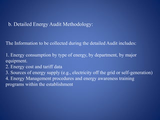 b. Detailed Energy Audit Methodology:
The Information to be collected during the detailed Audit includes:
1. Energy consumption by type of energy, by department, by major
equipment.
2. Energy cost and tariff data
3. Sources of energy supply (e.g., electricity off the grid or self-generation)
4. Energy Management procedures and energy awareness training
programs within the establishment
 