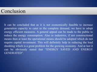 It can be concluded that as it is not economically feasible to increase
generation capacity to cater to the complete demand, we have to adopt
energy efficient measures. A general appeal can be made to the public to
reduce the energy consumption. Also in industries, if not constructional
means then at least the operational means should be adopted which do not
require capital investment. This will definitely help in reducing the load
shedding which is a great problem for the growing economy. And at last it
can be obviously stated that “ENERGY SAVED AND ENERGY
GENERATED”.
Conclusion
 