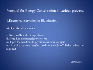 Potential for Energy Conservation in various process:-
1.Energy conservation in Illumination:-
a) Operational means:-
i. Keep walls and ceilings clean.
ii. Keep luminaries(reflectors) clean.
iii. Open the windows to permit maximum sunlight.
iv. Activity sensors maybe used to switch off lights when not
required.
Continued…
 