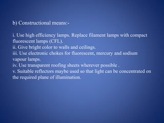 b) Constructional means:-
i. Use high efficiency lamps. Replace filament lamps with compact
fluorescent lamps (CFL).
ii. Give bright color to walls and ceilings.
iii. Use electronic chokes for fluorescent, mercury and sodium
vapour lamps.
iv. Use transparent roofing sheets wherever possible .
v. Suitable reflectors maybe used so that light can be concentrated on
the required plane of illumination.
 